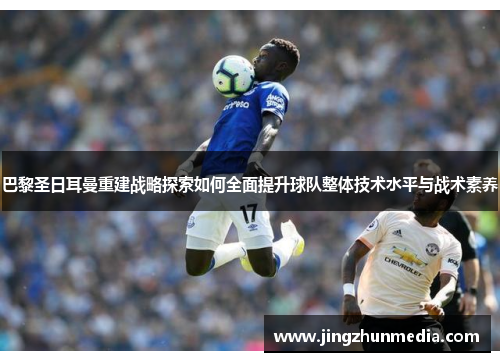 巴黎圣日耳曼重建战略探索如何全面提升球队整体技术水平与战术素养